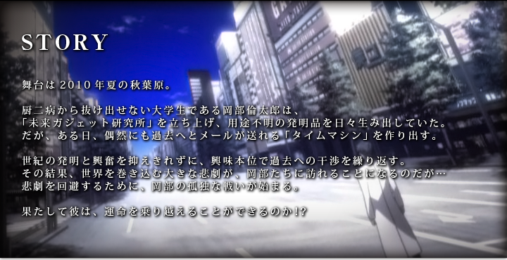 舞台は2010年夏の秋葉原。厨二病から抜け出せない大学生である岡部倫太郎は、「未来ガジェット研究所」を立ち上げ、用途不明の発明品を日々生み出していた。だが、ある日、偶然にも過去へとメールが送れる「タイムマシン」を作り出す。世紀の発明と興奮を抑えきれずに、興味本位で過去への干渉を繰り返す。その結果、世界を巻き込む大きな悲劇が、岡部たちに訪れることになるのだが… 悲劇を回避するために、岡部の孤独な戦いが始まる。果たして彼は、運命を乗り越えることができるのか！？ 